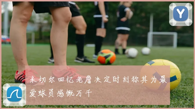 米切尔回忆老詹决定时刻称其为最爱球员感慨万千