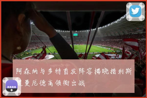阿森纳与多特首发阵容揭晓措利斯道曼厄德高领衔出战