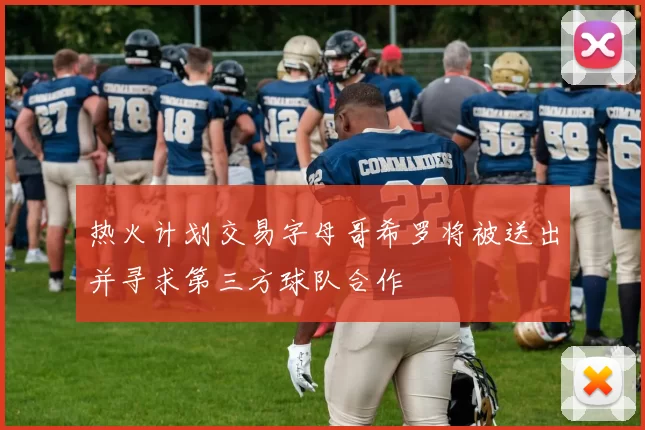 热火计划交易字母哥希罗将被送出并寻求第三方球队合作
