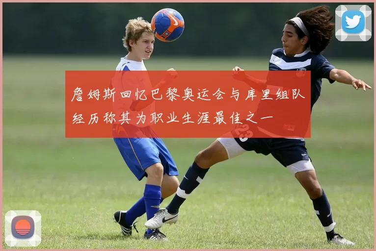 詹姆斯回忆巴黎奥运会与库里组队经历称其为职业生涯最佳之一