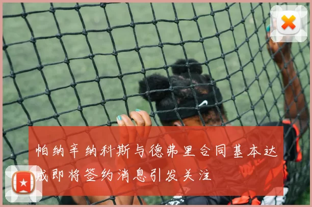 帕纳辛纳科斯与德弗里合同基本达成即将签约消息引发关注