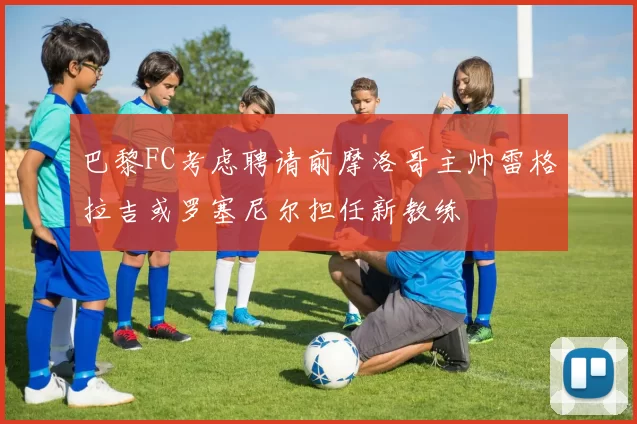巴黎FC考虑聘请前摩洛哥主帅雷格拉吉或罗塞尼尔担任新教练