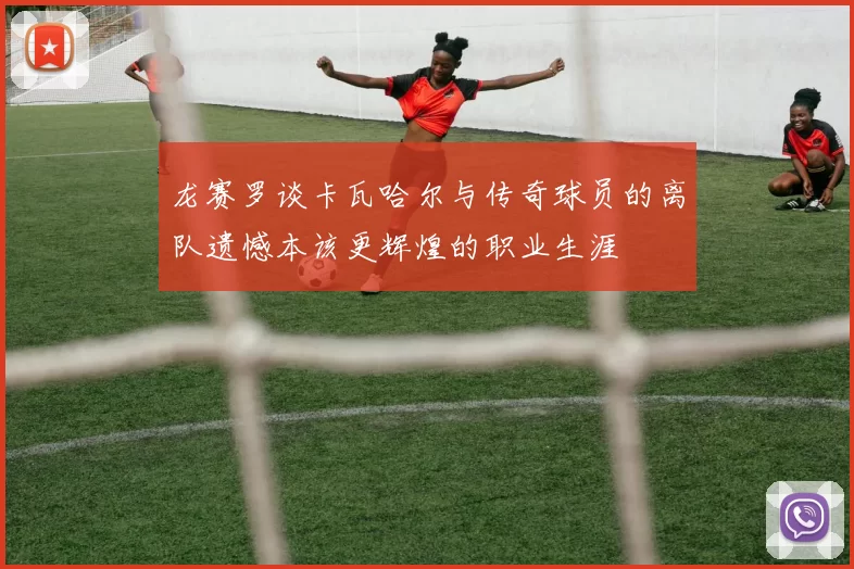 龙赛罗谈卡瓦哈尔与传奇球员的离队遗憾本该更辉煌的职业生涯