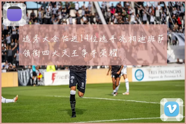 选秀大会临近14位选手亮相迪班萨领衔四大天王争夺荣耀