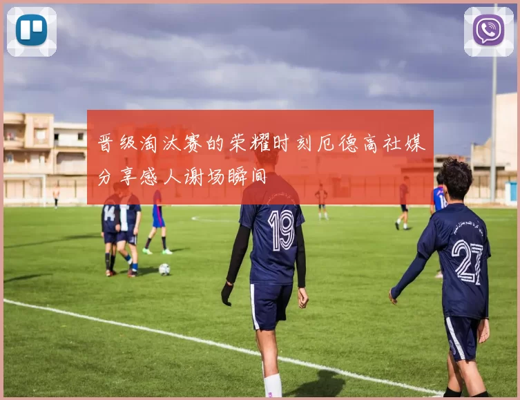 晋级淘汰赛的荣耀时刻厄德高社媒分享感人谢场瞬间