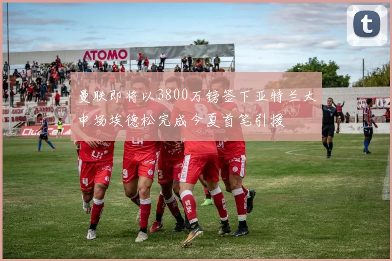 曼联即将以3800万镑签下亚特兰大中场埃德松完成今夏首笔引援