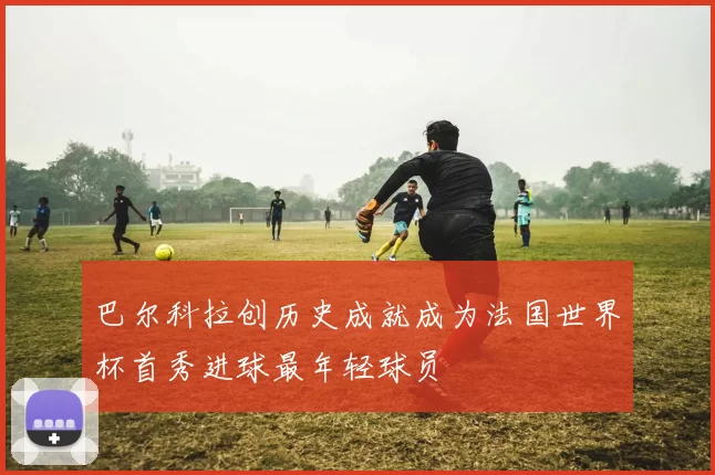 巴尔科拉创历史成就成为法国世界杯首秀进球最年轻球员
