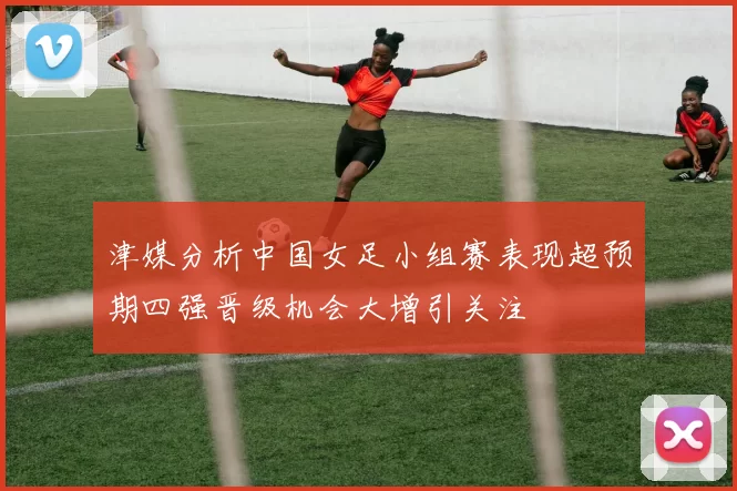 津媒分析中国女足小组赛表现超预期四强晋级机会大增引关注