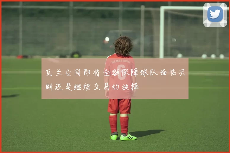 瓦兰合同即将全额保障球队面临买断还是继续交易的抉择