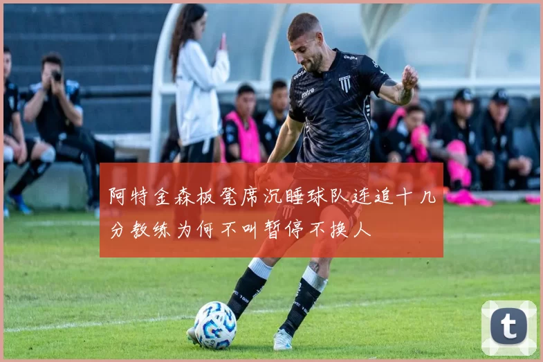 阿特金森板凳席沉睡球队连追十几分教练为何不叫暂停不换人