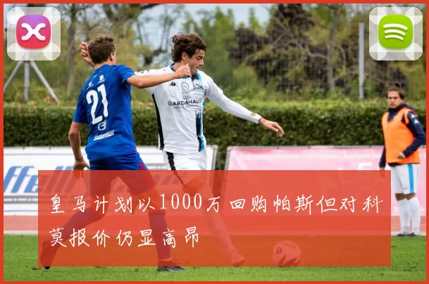 皇马计划以1000万回购帕斯但对科莫报价仍显高昂