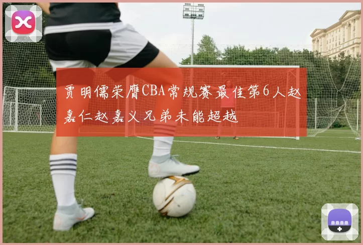 贾明儒荣膺CBA常规赛最佳第6人赵嘉仁赵嘉义兄弟未能超越