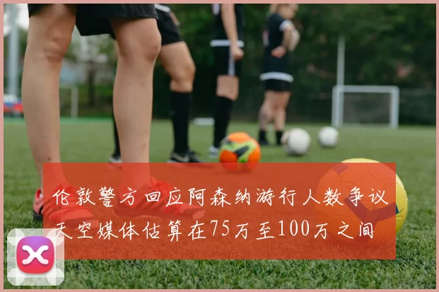 伦敦警方回应阿森纳游行人数争议天空媒体估算在75万至100万之间