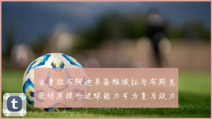 吉鲁称布阿迪具备维埃拉与布斯克茨特质提升进球能力可为皇马效力