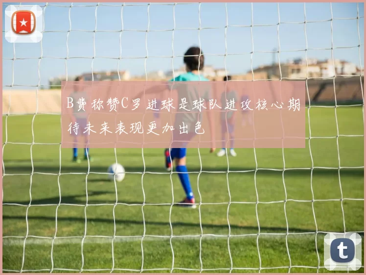 B费称赞C罗进球是球队进攻核心期待未来表现更加出色