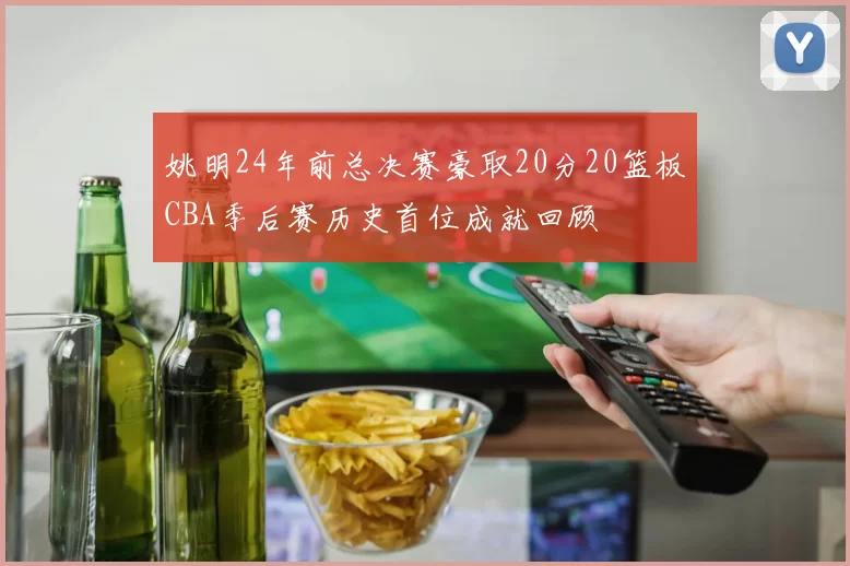 姚明24年前总决赛豪取20分20篮板CBA季后赛历史首位成就回顾