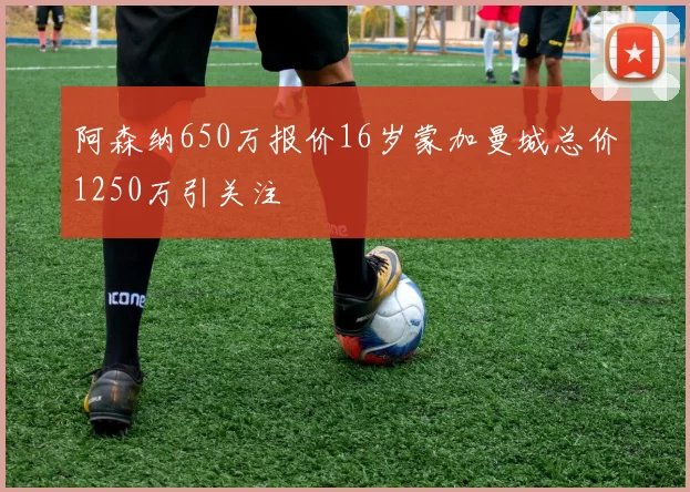 阿森纳650万报价16岁蒙加曼城总价1250万引关注