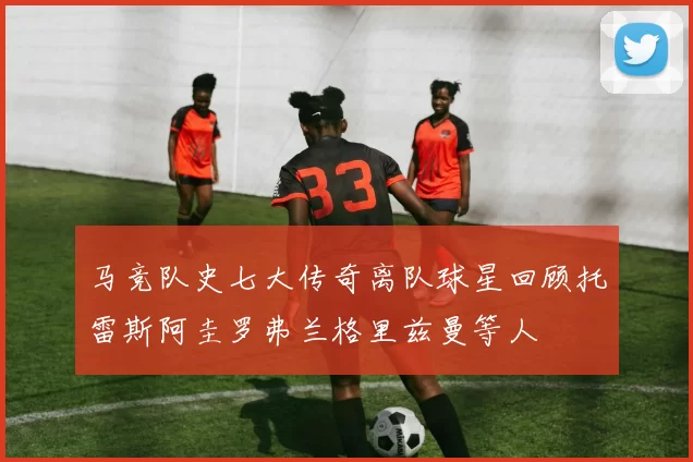 马竞队史七大传奇离队球星回顾托雷斯阿圭罗弗兰格里兹曼等人