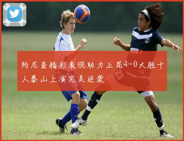 约尼查精彩表现助力玉昆4-0大胜十人泰山上演完美逆袭