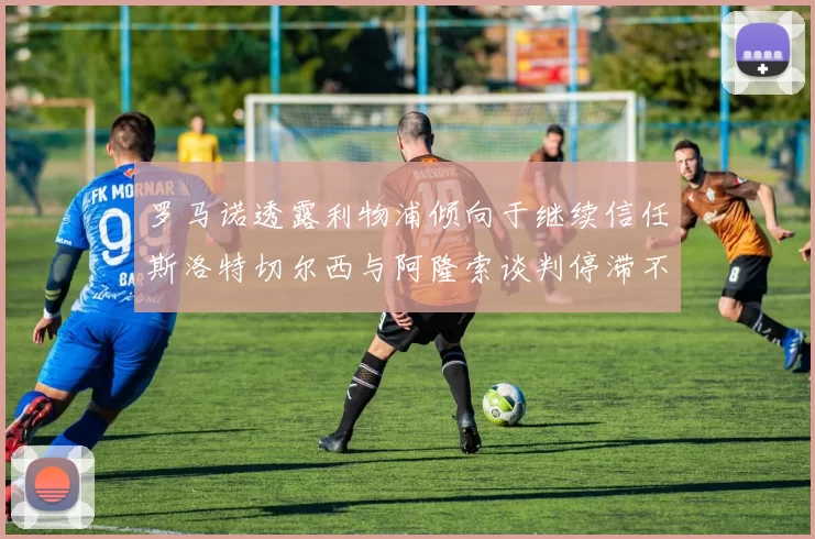 罗马诺透露利物浦倾向于继续信任斯洛特切尔西与阿隆索谈判停滞不前